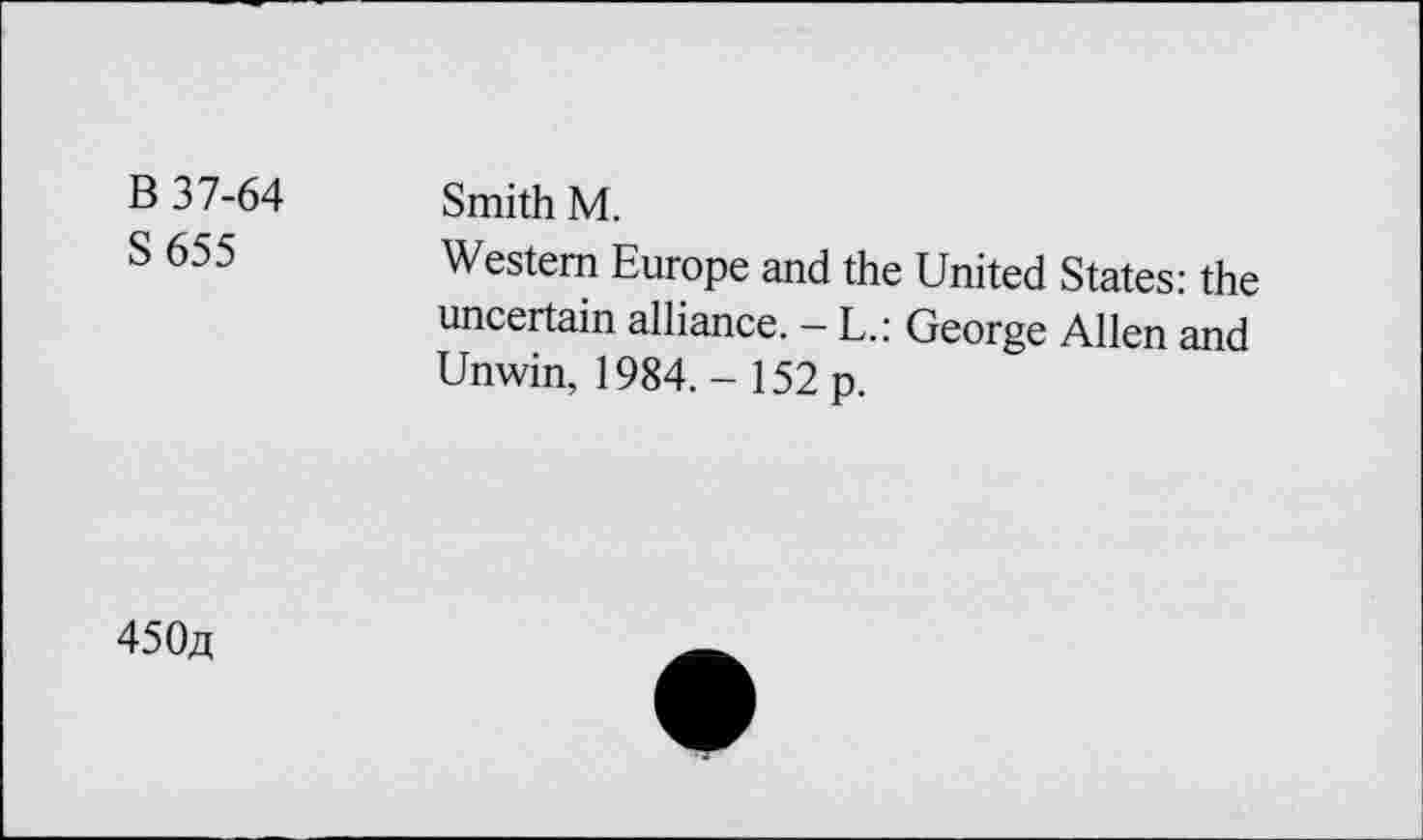 ﻿B 37-64
S655
Smith M.
Western Europe and the United States: the uncertain alliance. - L.: George Allen and Unwin, 1984. - 152 p.
450^